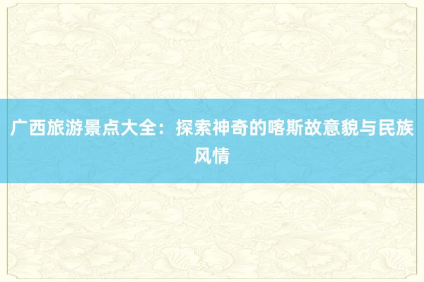 广西旅游景点大全：探索神奇的喀斯故意貌与民族风情